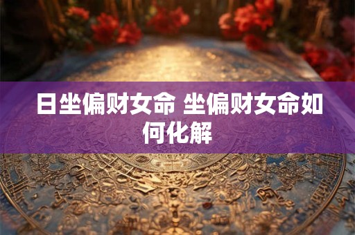 日坐偏财女命 坐偏财女命如何化解