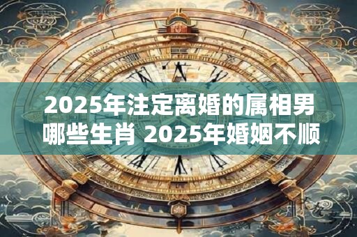 2025年注定离婚的属相男 哪些生肖 2025年婚姻不顺