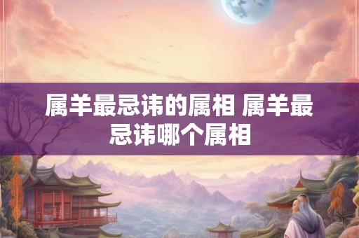 属羊最忌讳的属相 属羊最忌讳哪个属相