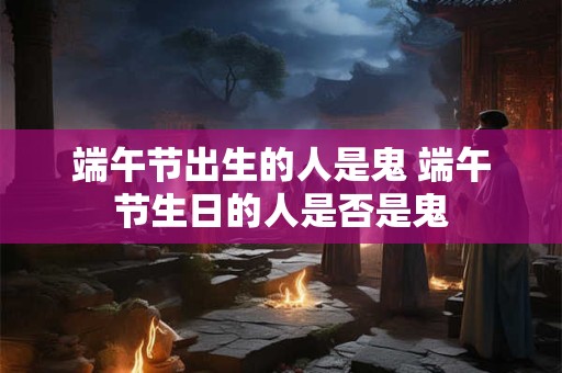 端午节出生的人是鬼 端午节生日的人是否是鬼