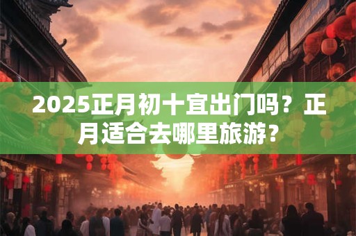 2025正月初十宜出门吗？正月适合去哪里旅游？