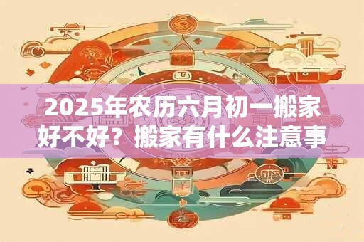 2025年农历六月初一搬家好不好?搬家有什么注意事项? 2025年农历六月初一搬家好不好?搬家有什么注意事项?