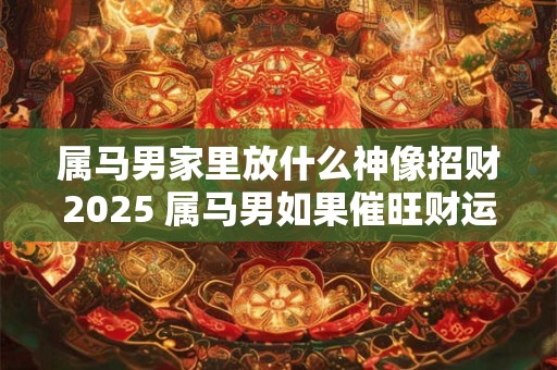 属马男家里放什么神像招财2025 属马男如果催旺财运