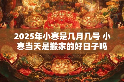 2025年小寒是几月几号 小寒当天是搬家的好日子吗