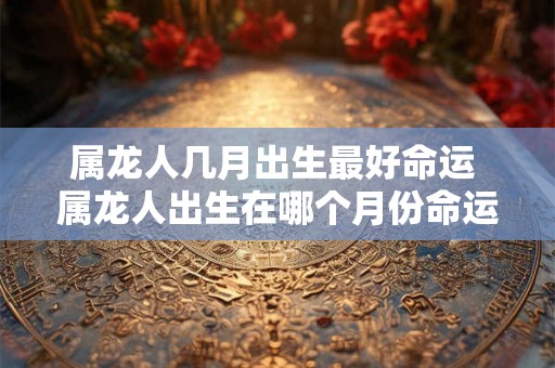 属龙人几月出生最好命运 属龙人出生在哪个月份命运最好
