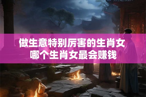 做生意特别厉害的生肖女 哪个生肖女最会赚钱