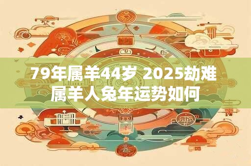 79年属羊44岁 2025劫难 属羊人兔年运势如何