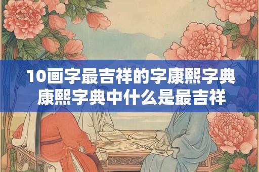 10画字最吉祥的字康熙字典 康熙字典中什么是最吉祥的10画字