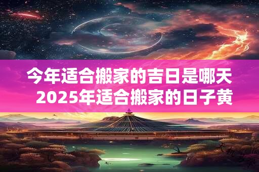 今年适合搬家的吉日是哪天  2025年适合搬家的日子黄历