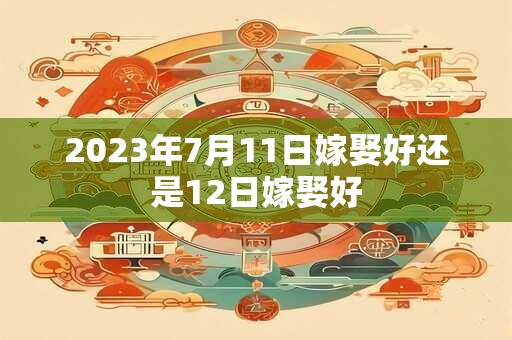 2023年7月11日嫁娶好还是12日嫁娶好