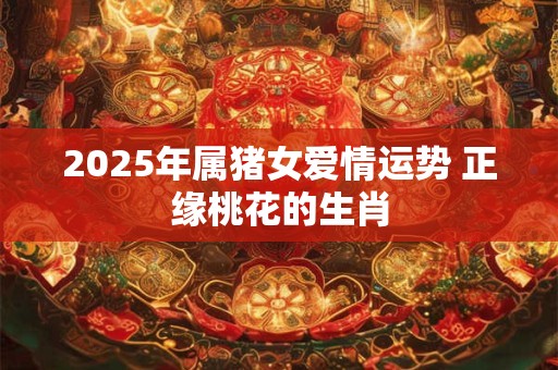 2025年属猪女爱情运势 正缘桃花的生肖