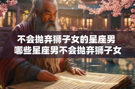 不会抛弃狮子女的星座男 哪些星座男不会抛弃狮子女