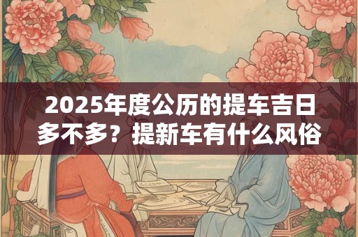2025年度公历的提车吉日多不多？提新车有什么风俗讲究