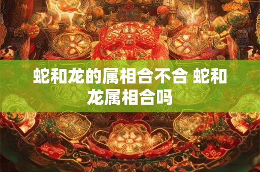 蛇和龙的属相合不合 蛇和龙属相合吗