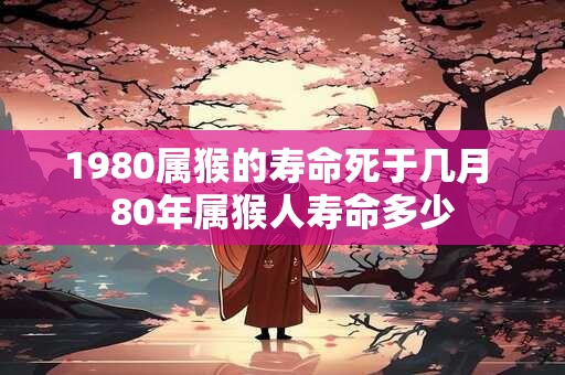 1980属猴的寿命死于几月 80年属猴人寿命多少 1980属猴的寿命死于几月 80年属猴人寿命多少