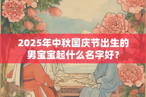 2025年中秋国庆节出生的男宝宝起什么名字好? 2025年中秋国庆节出生的男宝宝起什么名字好?