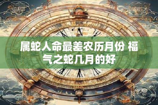 属蛇人命最差农历月份 福气之蛇几月的好 属蛇人命最差农历月份 福气之蛇几月的好