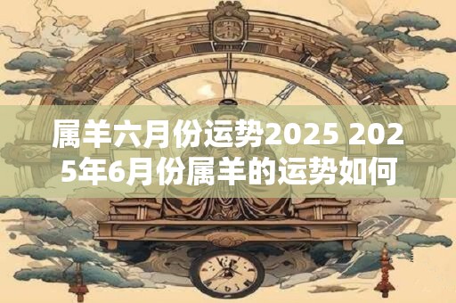 属羊六月份运势2025 2025年6月份属羊的运势如何
