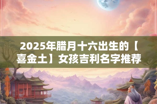 2025年腊月十六出生的【喜金土】女孩吉利名字推荐