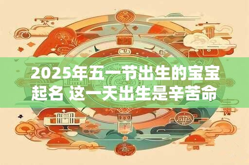 2025年五一节出生的宝宝起名 这一天出生是辛苦命吗