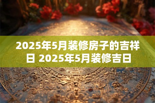 2025年5月装修房子的吉祥日 2025年5月装修吉日