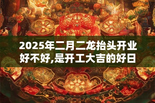 2025年二月二龙抬头开业好不好,是开工大吉的好日子吗？