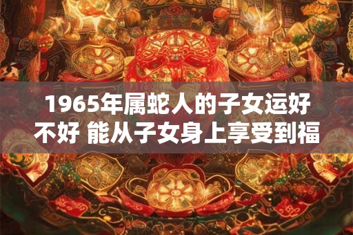 1965年属蛇人的子女运好不好 能从子女身上享受到福气吗
