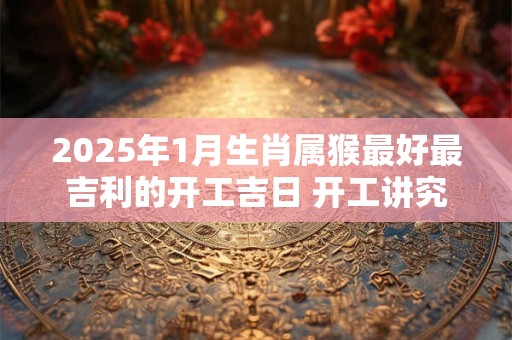 2025年1月生肖属猴最好最吉利的开工吉日 开工讲究事项