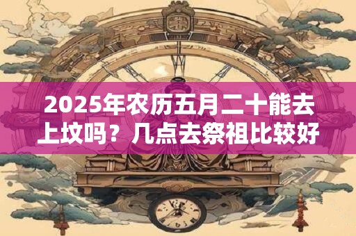 2025年农历五月二十能去上坟吗?几点去祭祖比较好? 2025年农历五月二十能去上坟吗?几点去祭祖比较好?