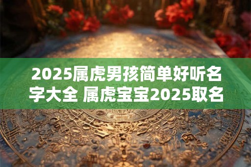 2026属虎男孩简单好听名字大全 属虎宝宝2026取名注意事项免费 2026属虎男孩简单好听名字大全 属虎宝宝2026取名注意事项免费