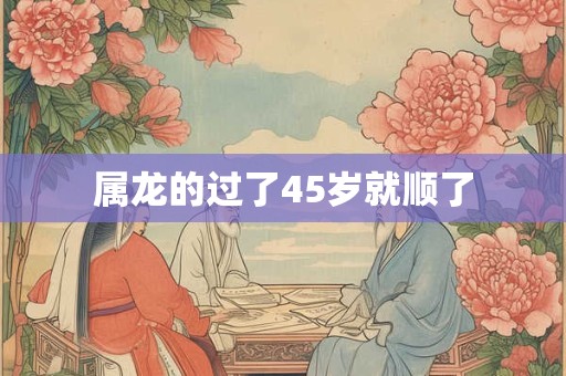 属龙的过了45岁就顺了