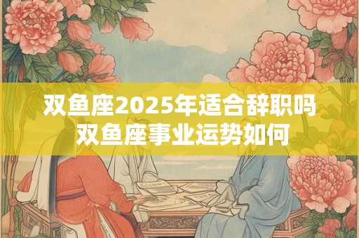 双鱼座2025年适合辞职吗 双鱼座事业运势如何