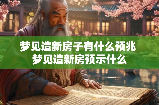 梦见造新房子有什么预兆 梦见造新房预示什么
