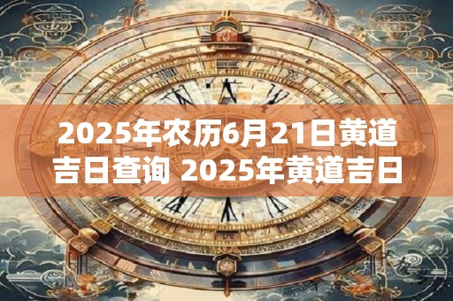 2025年农历6月21日黄道吉日查询 2025年黄道吉日查询农历6月21日算吉日吗