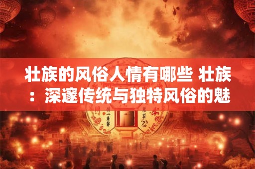 壮族的风俗人情有哪些 壮族：深邃传统与独特风俗的魅力展示