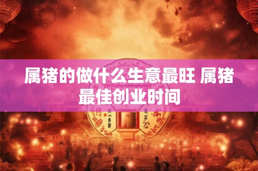 属猪的做什么生意最旺 属猪最佳创业时间