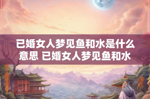 已婚女人梦见鱼和水是什么意思 已婚女人梦见鱼和水代表什么