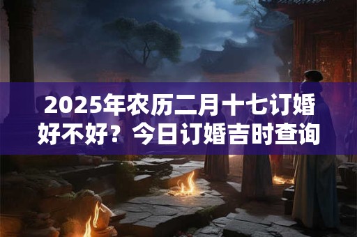 2026年农历二月十七订婚好不好？今日订婚吉时查询