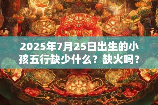 2025年7月25日出生的小孩五行缺少什么？缺火吗？