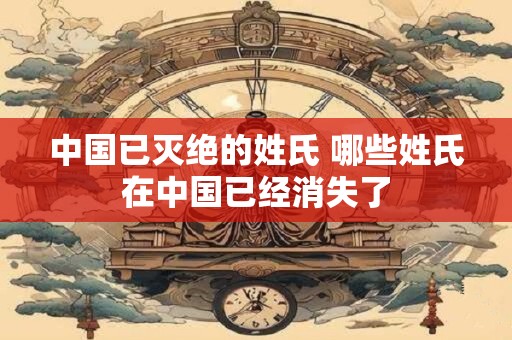 中国已灭绝的姓氏 哪些姓氏在中国已经消失了
