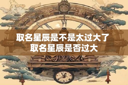 取名星辰是不是太过大了 取名星辰是否过大