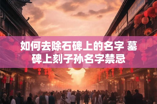 如何去除石碑上的名字 墓碑上刻子孙名字禁忌