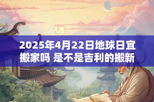 2025年4月22日地球日宜搬家吗 是不是吉利的搬新家吉日
