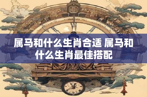 属马和什么生肖合适 属马和什么生肖最佳搭配