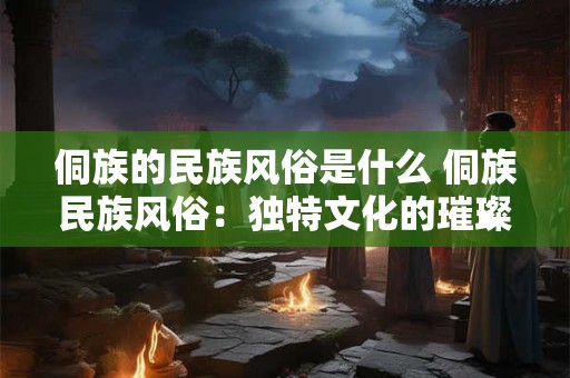 侗族的民族风俗是什么 侗族民族风俗：独特文化的璀璨明珠