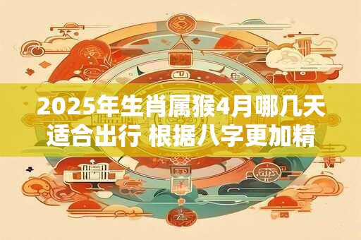 2026年生肖属猴4月哪几天适合出行 根据八字更加精准 2026年生肖属猴4月哪几天适合出行 根据八字更加精准