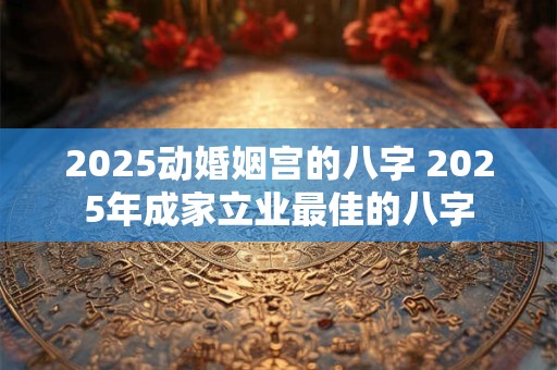 2025动婚姻宫的八字 2025年成家立业最佳的八字