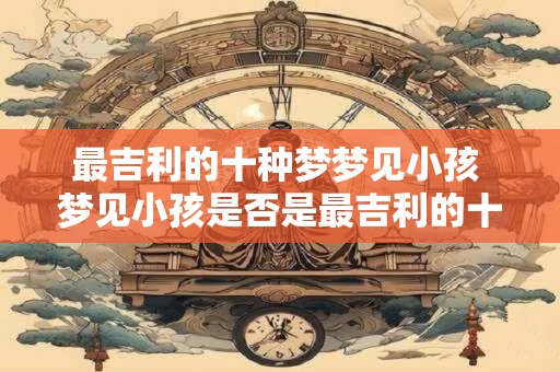 最吉利的十种梦梦见小孩 梦见小孩是否是最吉利的十种梦之一