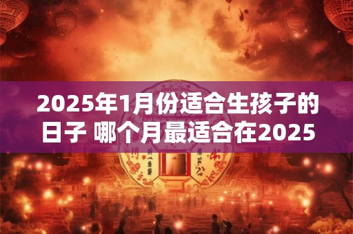 2025年1月份适合生孩子的日子 哪个月最适合在2025年生孩子