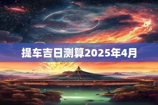 提车吉日测算2025年4月 提车吉日测算2025年4月